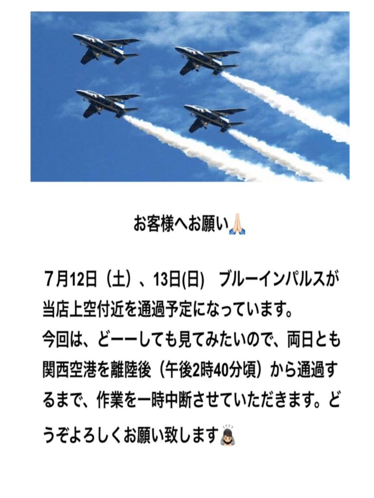 お客様へお願い。7月12日(土)、13日(日)ブルーインパルスが当店上空付近を通過予定になっています。今回は、どーーしても見てみたいので、両日とも関西空港を離陸後(午後2時40分頃)から通過するまで、作業を一時中断させていただきます。どうぞよろしくお願い致します。